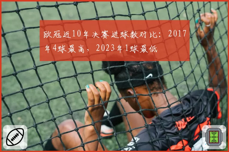 欧冠近10年决赛进球数对比：2017年4球最高，2023年1球最低