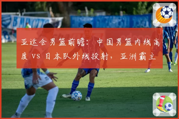 亚运会男篮前瞻:中国男篮内线高度 vs 日本队外线投射,亚洲霸主之争再启