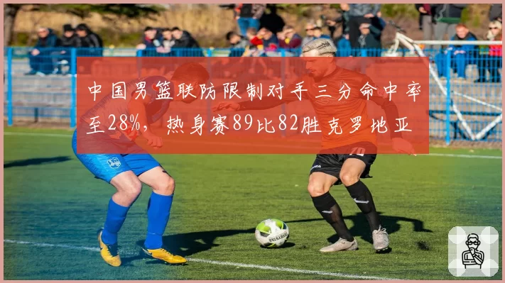 中国男篮联防限制对手三分命中率至28%,热身赛89比82胜克罗地亚