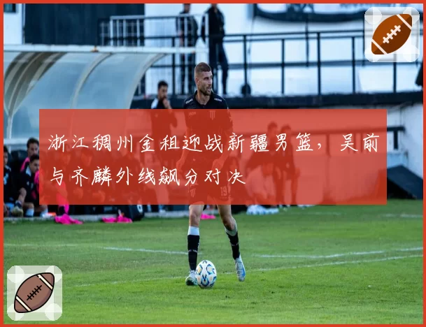 浙江稠州金租迎战新疆男篮,吴前与齐麟外线飙分对决