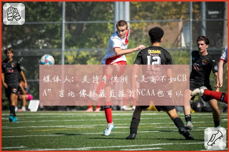 媒体人：支持李悦洲“美高不如CBA”言论 像林葳直接打NCAA也可以