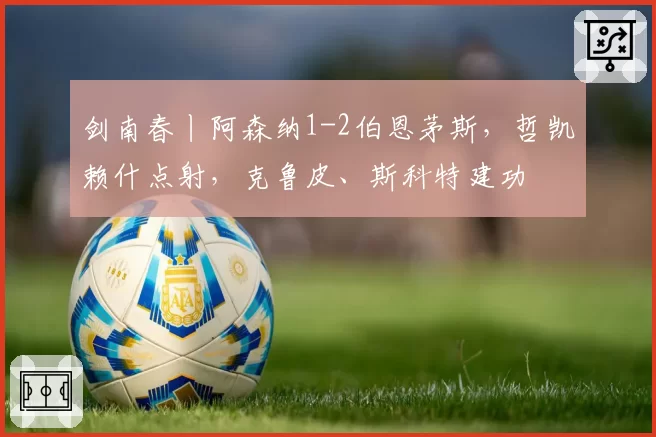剑南春丨阿森纳1-2伯恩茅斯，哲凯赖什点射，克鲁皮、斯科特建功