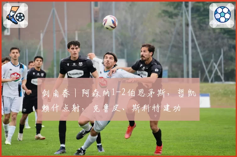 剑南春丨阿森纳1-2伯恩茅斯，哲凯赖什点射，克鲁皮、斯科特建功