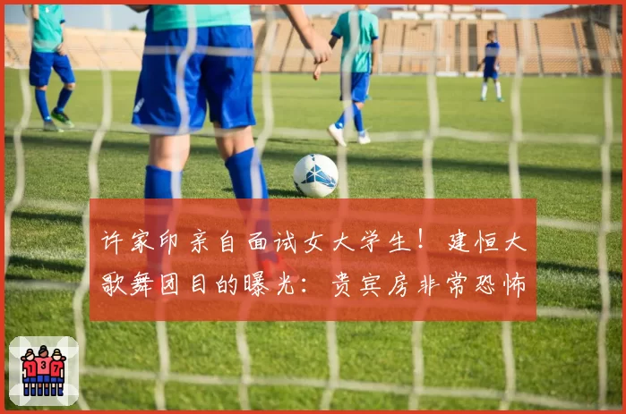 许家印亲自面试女大学生！建恒大歌舞团目的曝光：贵宾房非常恐怖