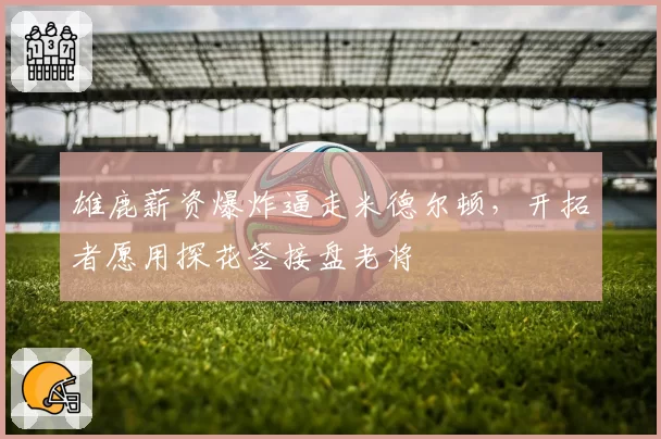 雄鹿薪资爆炸逼走米德尔顿，开拓者愿用探花签接盘老将