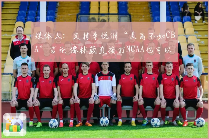 媒体人：支持李悦洲“美高不如CBA”言论 像林葳直接打NCAA也可以