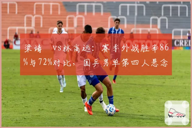 梁靖崑vs林高远:赛季外战胜率86%与72%对比,国乒男单第四人悬念加剧