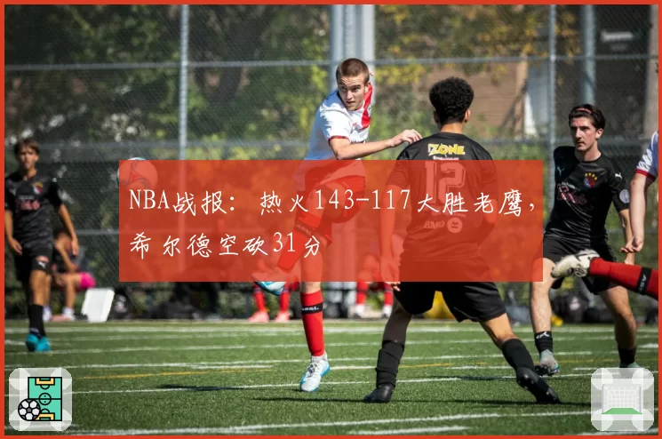 NBA战报:热火143-117大胜老鹰,希尔德空砍31分