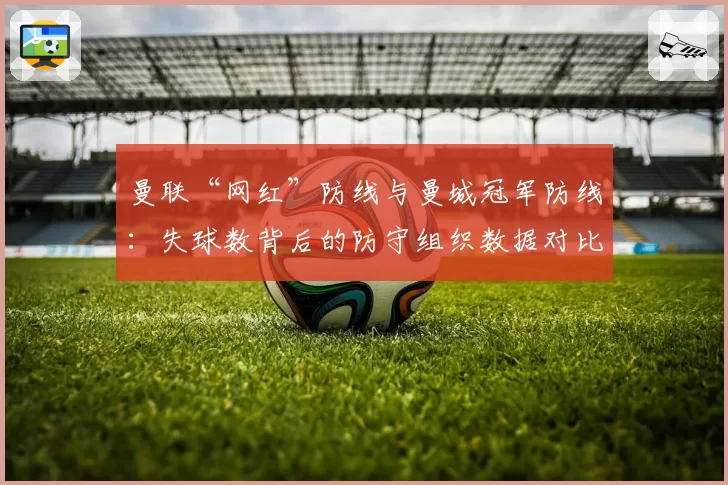 曼联“网红”防线与曼城冠军防线：失球数背后的防守组织数据对比
