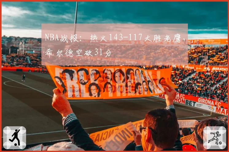 NBA战报:热火143-117大胜老鹰,希尔德空砍31分