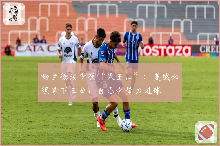哈兰德谈今夜“天王山”：曼城必须拿下三分，自己会努力进球