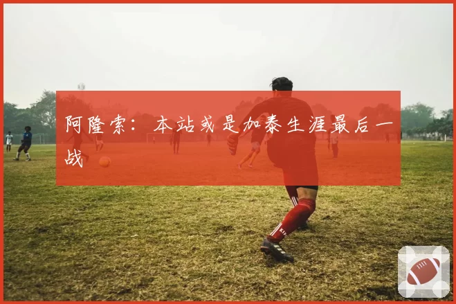 阿隆索:本站或是加泰生涯最后一战