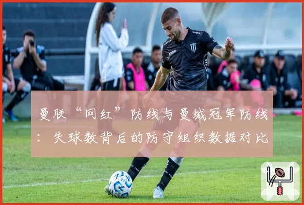 曼联“网红”防线与曼城冠军防线:失球数背后的防守组织数据对比