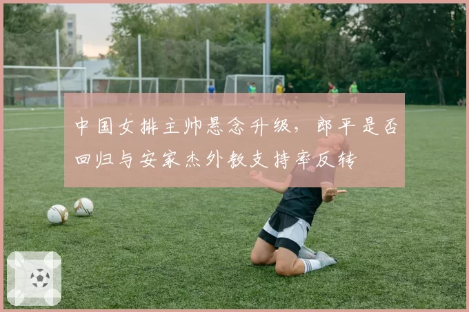 中国女排主帅悬念升级,郎平是否回归与安家杰外教支持率反转