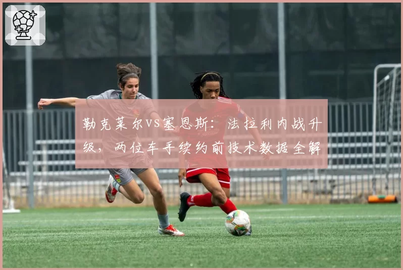 勒克莱尔vs塞恩斯：法拉利内战升级，两位车手续约前技术数据全解析