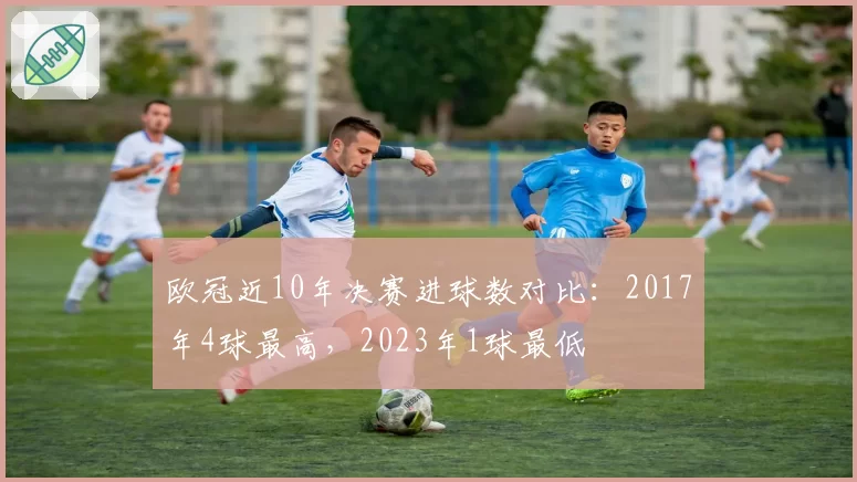 欧冠近10年决赛进球数对比：2017年4球最高，2023年1球最低