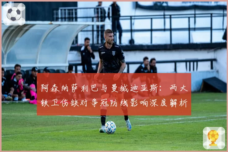 阿森纳萨利巴与曼城迪亚斯：两大铁卫伤缺对争冠防线影响深度解析