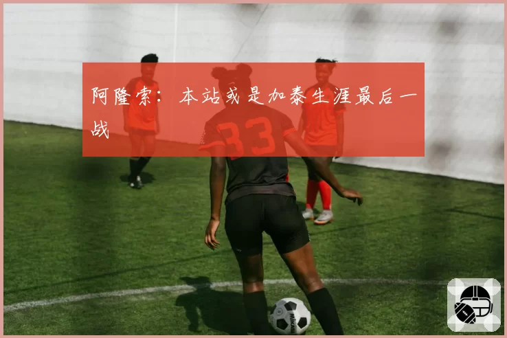 阿隆索:本站或是加泰生涯最后一战