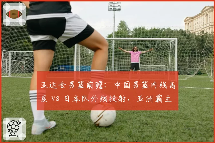 亚运会男篮前瞻:中国男篮内线高度 vs 日本队外线投射,亚洲霸主之争再启