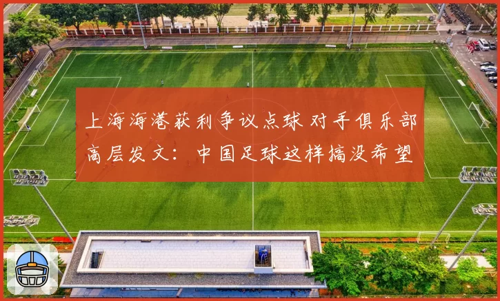 上海海港获利争议点球 对手俱乐部高层发文:中国足球这样搞没希望