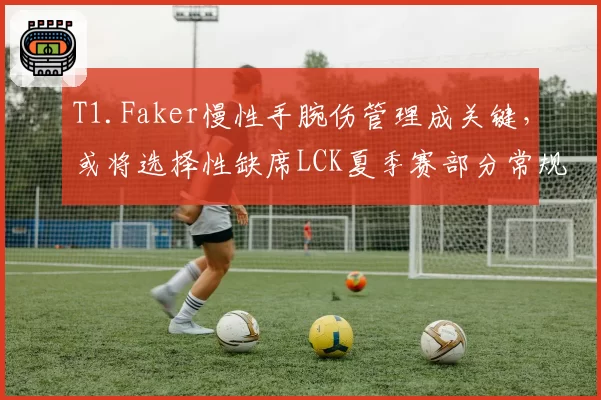 T1.Faker慢性手腕伤管理成关键，或将选择性缺席LCK夏季赛部分常规赛